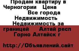 Продам квартиру в Черногории › Цена ­ 7 800 000 - Все города Недвижимость » Недвижимость за границей   . Алтай респ.,Горно-Алтайск г.